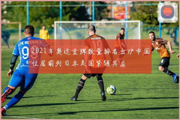 2021年奥运金牌数量排名出炉中国位居前列日本美国紧随其后