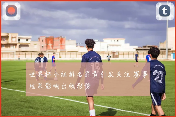 世界杯小组排名罪责引发关注 赛事结果影响出线形势