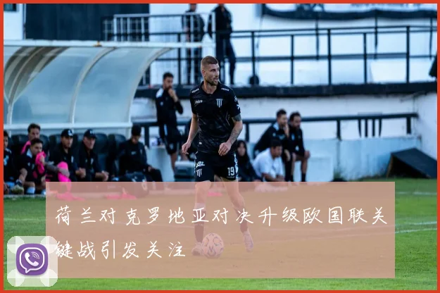 荷兰对克罗地亚对决升级欧国联关键战引发关注