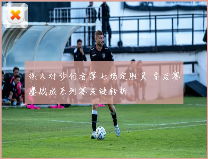 热火对步行者第七场定胜负 季后赛鏖战成系列赛关键转折