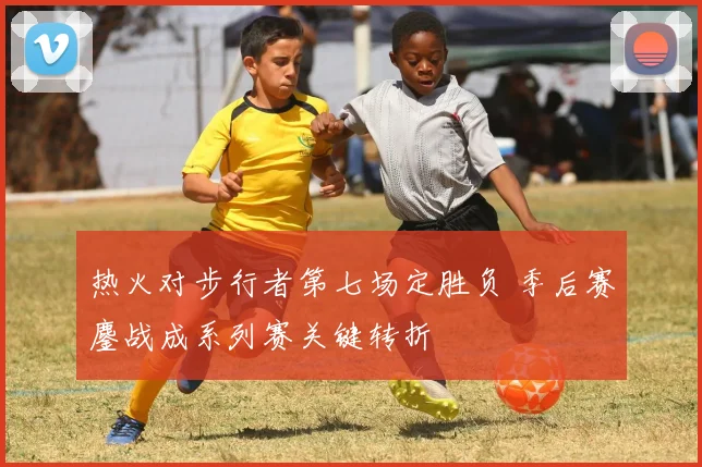 热火对步行者第七场定胜负 季后赛鏖战成系列赛关键转折