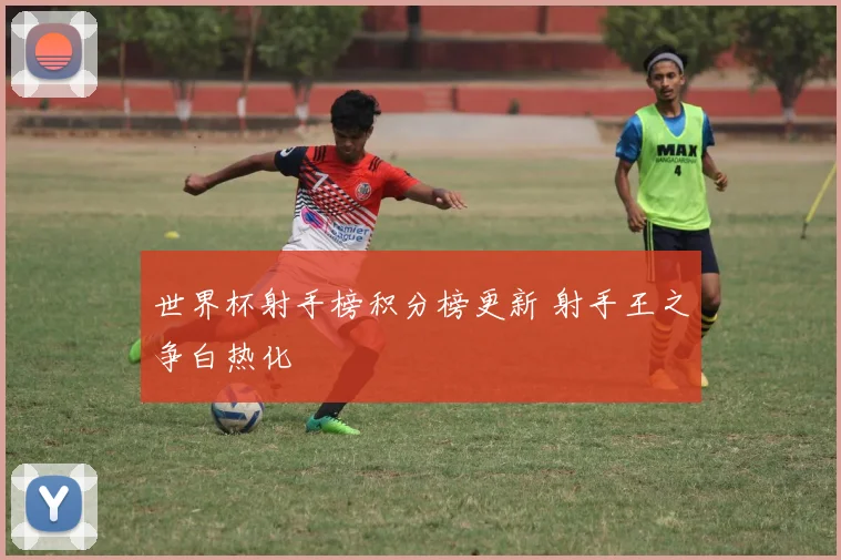 世界杯射手榜积分榜更新 射手王之争白热化