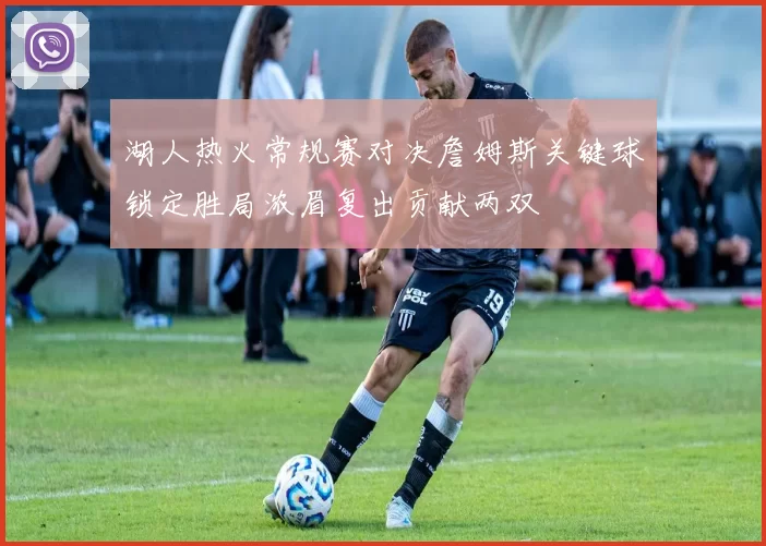 湖人热火常规赛对决詹姆斯关键球锁定胜局浓眉复出贡献两双