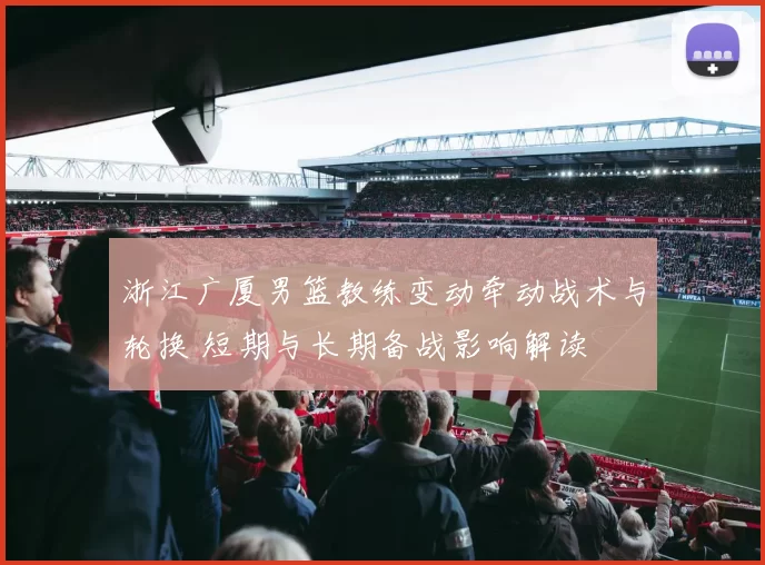 浙江广厦男篮教练变动牵动战术与轮换 短期与长期备战影响解读