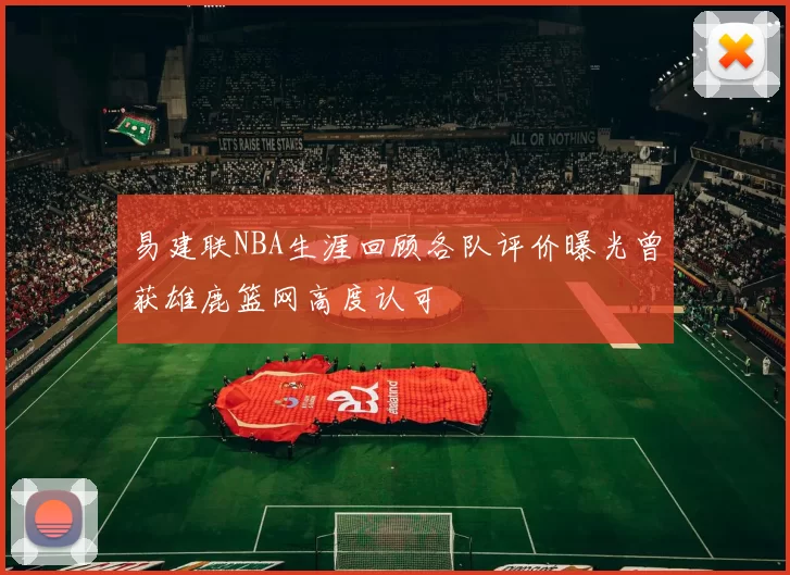 易建联NBA生涯回顾各队评价曝光曾获雄鹿篮网高度认可