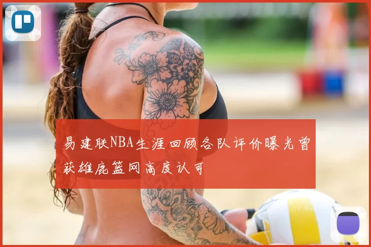 易建联NBA生涯回顾各队评价曝光曾获雄鹿篮网高度认可
