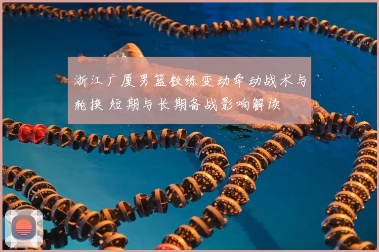 浙江广厦男篮教练变动牵动战术与轮换 短期与长期备战影响解读